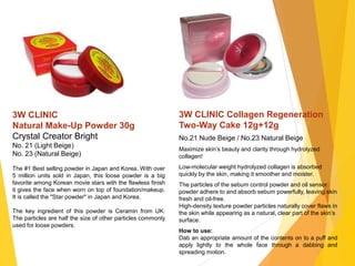 3W CLINIC
Natural Make-Up Powder 30g
Crystal Creator Bright
No. 21 (Light Beige)
No. 23 (Natural Beige)
The #1 Best selling powder in Japan and Korea. With over
5 million units sold in Japan, this loose powder is a big
favorite among Korean movie stars with the flawless finish
it gives the face when worn on top of foundation/makeup.
It is called the "Star powder" in Japan and Korea.
The key ingredient of this powder is Ceramin from UK.
The particles are half the size of other particles commonly
used for loose powders.
3W CLINIC Collagen Regeneration
Two-Way Cake 12g+12g
No.21 Nude Beige / No.23 Natural Beige
Maximize skin’s beauty and clarity through hydrolyzed
collagen!
Low-molecular weight hydrolyzed collagen is absorbed
quickly by the skin, making it smoother and moister.
The particles of the sebum control powder and oil sensor
powder adhere to and absorb sebum powerfully, leaving skin
fresh and oil-free.
High-density texture powder particles naturally cover flaws in
the skin while appearing as a natural, clear part of the skin’s
surface.
How to use:
Dab an appropriate amount of the contents on to a puff and
apply lightly to the whole face through a dabbing and
spreading motion.
 