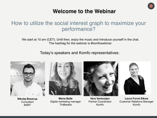 !Welcome to the Webinar 
How to utilize the social interest graph to maximize your 
performance? 
! 
We start at 10 am (CET). Until then, enjoy the music and introduce yourself in the chat. 
Nikolaj Boserup 
Consultant 
BABY 
Vera Verkooijen 
Partner Coordinator 
Komfo 
Maria Balle 
Digital marketing manager 
Trollbeads 
Laura Forné Elkow 
Customer Relations Manager 
Komfo 
The hashtag for the webinar is #komfowebinar. 
Today’s speakers and Komfo representatives: 
 