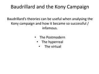 Baudrillard and the Kony Campaign

Baudrillard’s theories can be useful when analysing the
  Kony campaign and how it became so successful /
                        infamous.

                 • The Postmodern
                  • The hyperreal
                   • The virtual
 