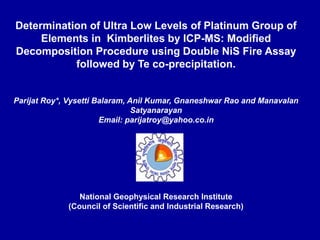 Determination of Ultra Low Levels of Platinum Group of
Elements in Kimberlites by ICP-MS: Modified
Decomposition Procedure using Double NiS Fire Assay
followed by Te co-precipitation.
Parijat Roy*, Vysetti Balaram, Anil Kumar, Gnaneshwar Rao and Manavalan
Satyanarayan
Email: parijatroy@yahoo.co.in
National Geophysical Research Institute
(Council of Scientific and Industrial Research)
 