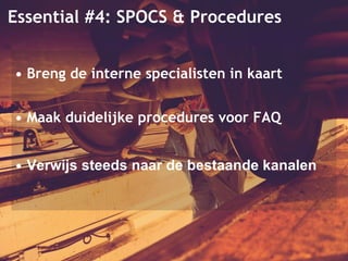 Essential #4: SPOCS & Procedures 
• Breng de interne specialisten in kaart 
• Maak duidelijke procedures voor FAQ 
• Verwijs steeds naar de bestaande kanalen 
 
