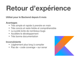 Retour d’expérience
Utilisé pour le Backend depuis 6 mois
Avantages
• Très simple et rapide à prendre en main

• Très concis et reste lisible et compréhensible

• La sureté évite de nombreux bugs

• Accélère le développement

• Très bonne documentation

Inconvénients 

• Légèrement plus long à compiler

• Pas de « code coverage » sur sonar
 