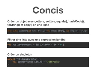 Concis
Créer un objet avec getters, setters, equals(), hashCode(),
toString() et copy() en une ligne
Filtrer une liste avec une expression landba
Créer un singleton
data	class	Customer(val	name:	String,	val	email:	String,	val	company:	String)
val	positiveNumbers	=	list.filter	{	it	>	0	}
object	ThisIsASingleton	{	
				val	companyName:	String	=	"JetBrains"	
}
 