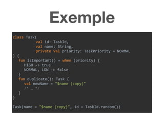Exemple
class	Task(	
val	id:	TaskId,	
val	name:	String,	
private	val	priority:	TaskPriority	=	NORMAL	
)	{	
fun	isImportant()	=	when	(priority)	{	
HIGH	->	true	
NORMAL,	LOW	->	false	
}	
fun	duplicate():	Task	{	
val	newName	=	"$name	(copy)"		
/*	…	*/	
}	
}	
Task(name	=	"$name	(copy)",	id	=	TaskId.random())
 