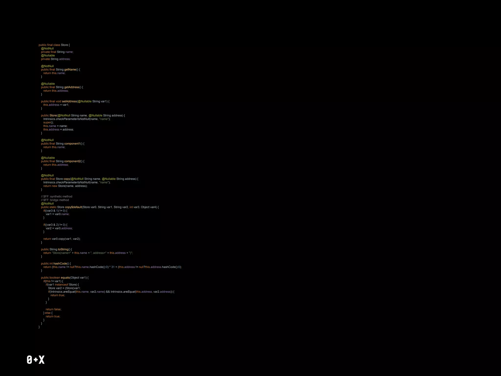 public final class Store {
@NotNull
private final String name;
@Nullable
private String address;
@NotNull
public final String getName() {
return this.name;
}
@Nullable
public final String getAddress() {
return this.address;
}
public final void setAddress(@Nullable String var1) {
this.address = var1;
}
public Store(@NotNull String name, @Nullable String address) {
Intrinsics.checkParameterIsNotNull(name, "name");
super();
this.name = name;
this.address = address;
}
@NotNull
public final String component1() {
return this.name;
}
@Nullable
public final String component2() {
return this.address;
}
@NotNull
public final Store copy(@NotNull String name, @Nullable String address) {
Intrinsics.checkParameterIsNotNull(name, "name");
return new Store(name, address);
}
// $FF: synthetic method
// $FF: bridge method
@NotNull
public static Store copy$default(Store var0, String var1, String var2, int var3, Object var4) {
if((var3 & 1) != 0) {
var1 = var0.name;
}
if((var3 & 2) != 0) {
var2 = var0.address;
}
return var0.copy(var1, var2);
}
public String toString() {
return "Store(name=" + this.name + ", address=" + this.address + ")";
}
public int hashCode() {
return (this.name != null?this.name.hashCode():0) * 31 + (this.address != null?this.address.hashCode():0);
}
public boolean equals(Object var1) {
if(this != var1) {
if(var1 instanceof Store) {
Store var2 = (Store)var1;
if(Intrinsics.areEqual(this.name, var2.name) && Intrinsics.areEqual(this.address, var2.address)) {
return true;
}
}
return false;
} else {
return true;
}
}
}
 