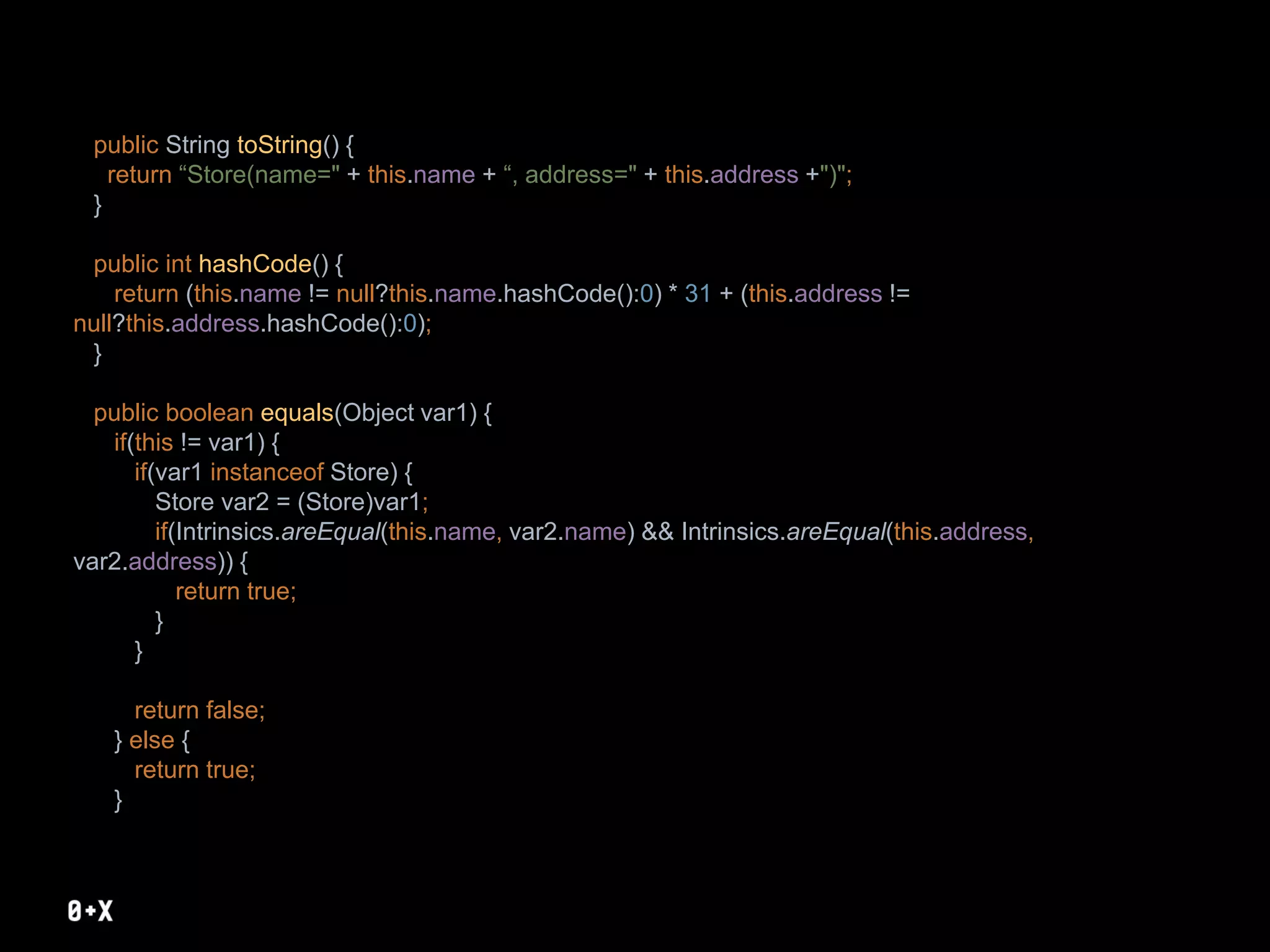 public String toString() {
return “Store(name=" + this.name + “, address=" + this.address +")";
}
public int hashCode() {
return (this.name != null?this.name.hashCode():0) * 31 + (this.address !=
null?this.address.hashCode():0);
}
public boolean equals(Object var1) {
if(this != var1) {
if(var1 instanceof Store) {
Store var2 = (Store)var1;
if(Intrinsics.areEqual(this.name, var2.name) && Intrinsics.areEqual(this.address,
var2.address)) {
return true;
}
}
return false;
} else {
return true;
}
 