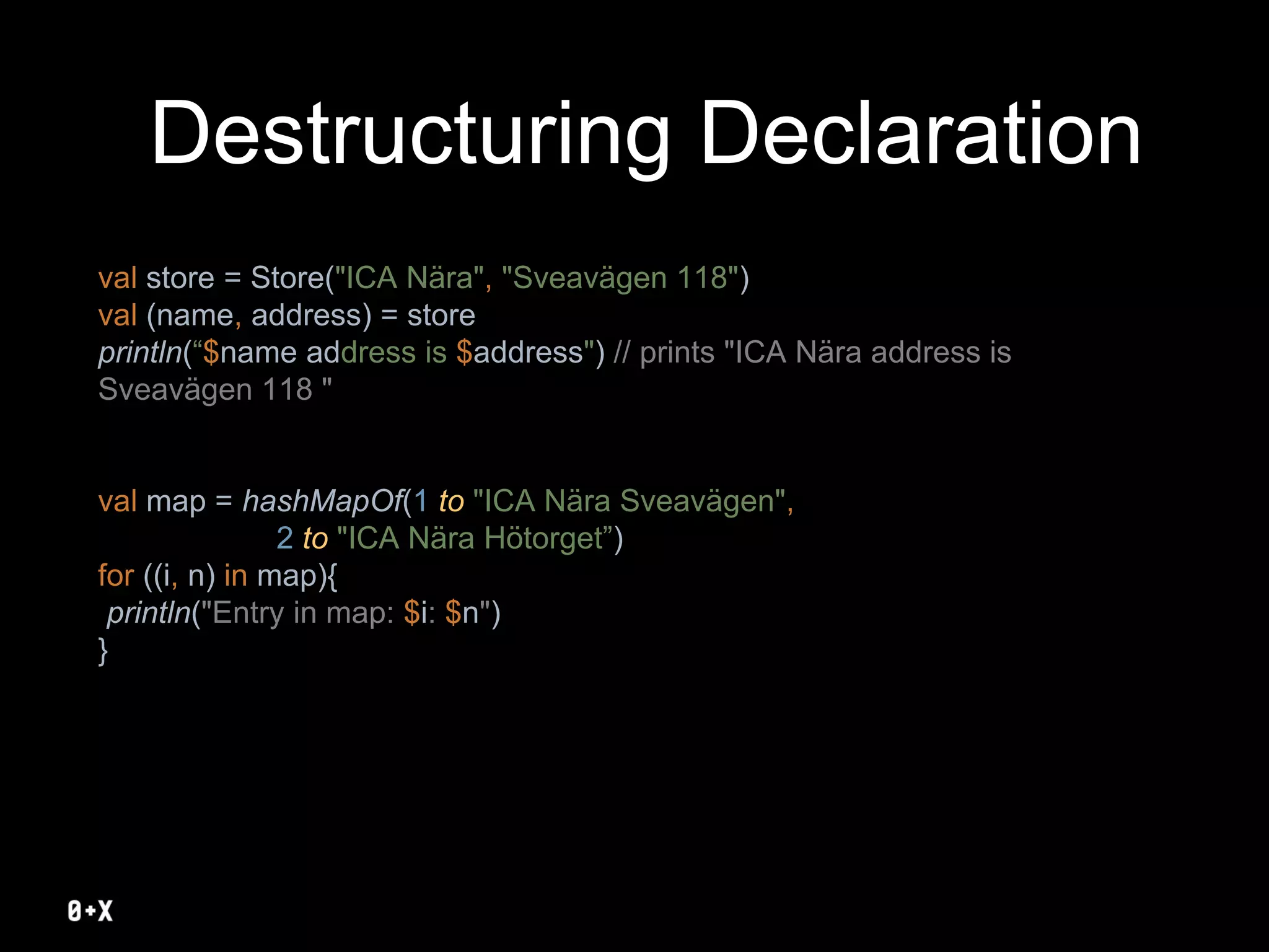Destructuring Declaration
val store = Store("ICA Nära", "Sveavägen 118")
val (name, address) = store
println(“$name address is $address") // prints "ICA Nära address is
Sveavägen 118 "
val map = hashMapOf(1 to "ICA Nära Sveavägen",
2 to "ICA Nära Hötorget”)
for ((i, n) in map){
println("Entry in map: $i: $n")
}
 