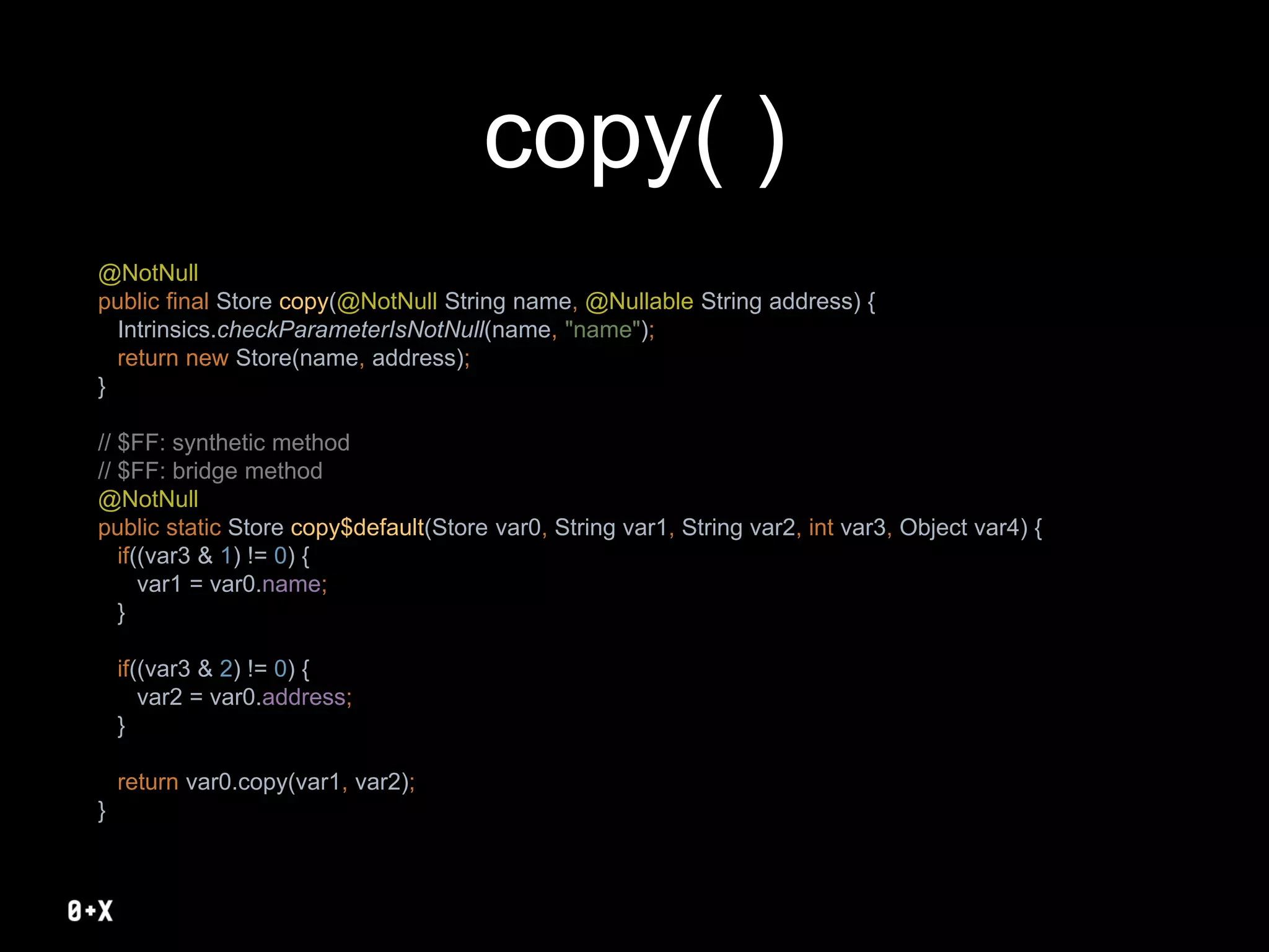copy( )
@NotNull
public final Store copy(@NotNull String name, @Nullable String address) {
Intrinsics.checkParameterIsNotNull(name, "name");
return new Store(name, address);
}
// $FF: synthetic method
// $FF: bridge method
@NotNull
public static Store copy$default(Store var0, String var1, String var2, int var3, Object var4) {
if((var3 & 1) != 0) {
var1 = var0.name;
}
if((var3 & 2) != 0) {
var2 = var0.address;
}
return var0.copy(var1, var2);
}
 