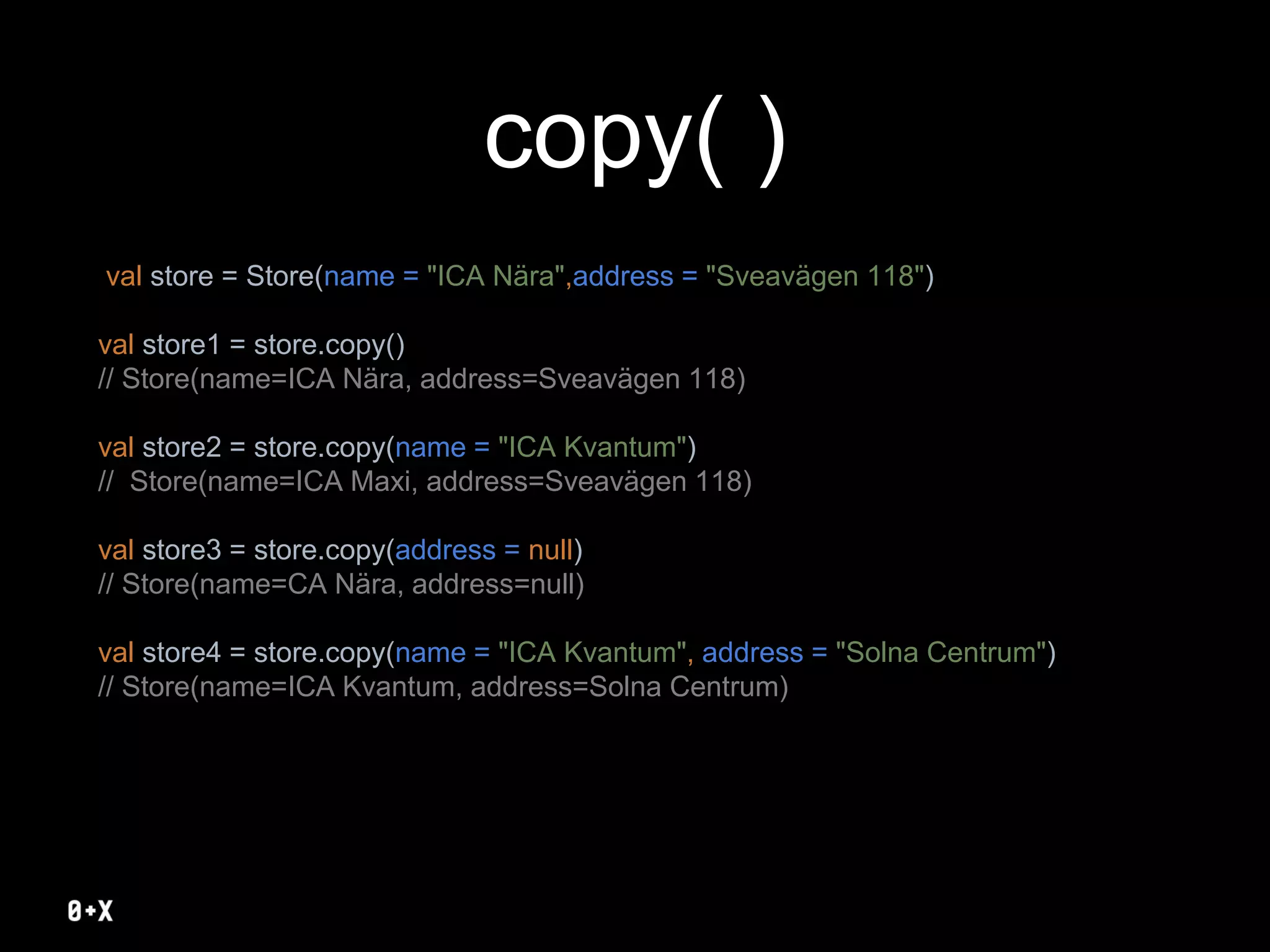 copy( )
val store = Store(name = "ICA Nära",address = "Sveavägen 118")
val store1 = store.copy()
// Store(name=ICA Nära, address=Sveavägen 118)
val store2 = store.copy(name = "ICA Kvantum")
// Store(name=ICA Maxi, address=Sveavägen 118)
val store3 = store.copy(address = null)
// Store(name=CA Nära, address=null)
val store4 = store.copy(name = "ICA Kvantum", address = "Solna Centrum")
// Store(name=ICA Kvantum, address=Solna Centrum)
 