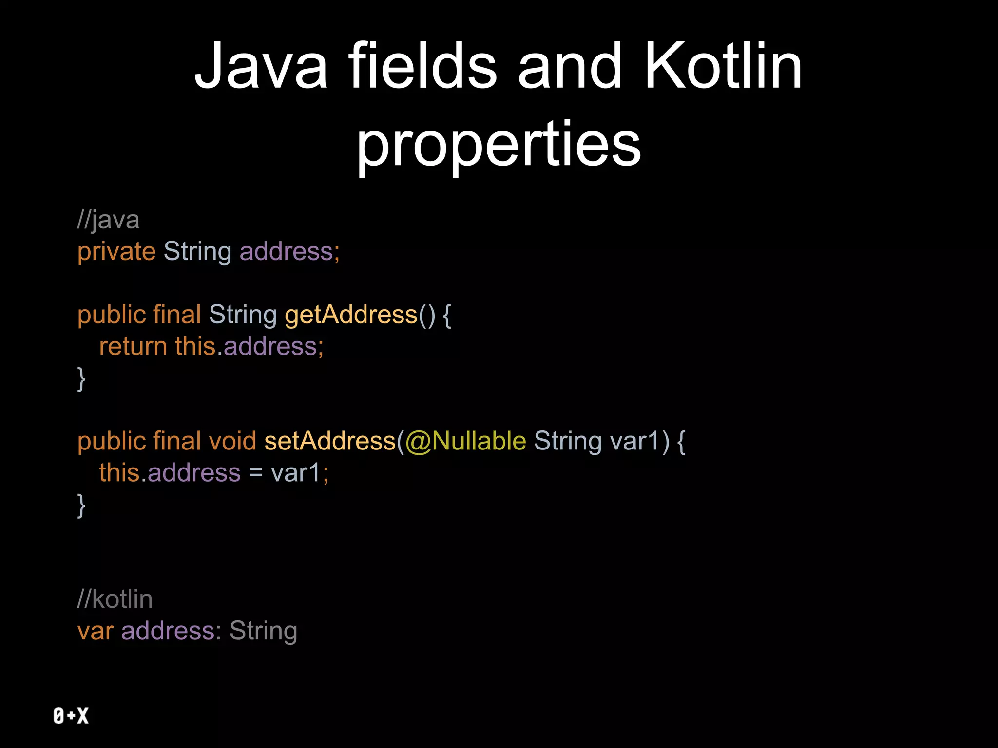 Java fields and Kotlin
properties
//java
private String address;
public final String getAddress() {
return this.address;
}
public final void setAddress(@Nullable String var1) {
this.address = var1;
}
//kotlin
var address: String
 