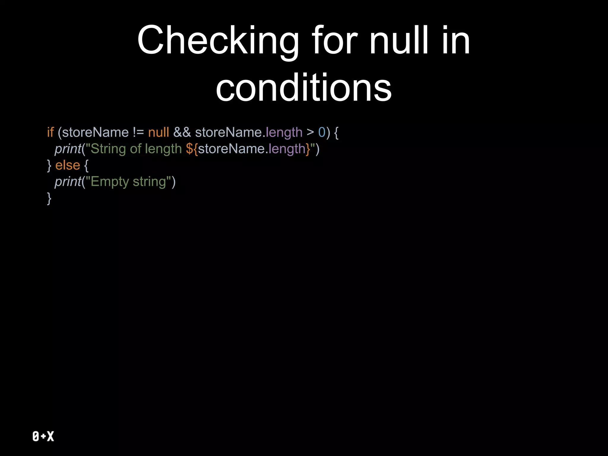 Checking for null in
conditions
if (storeName != null && storeName.length > 0) {
print("String of length ${storeName.length}")
} else {
print("Empty string")
}
 