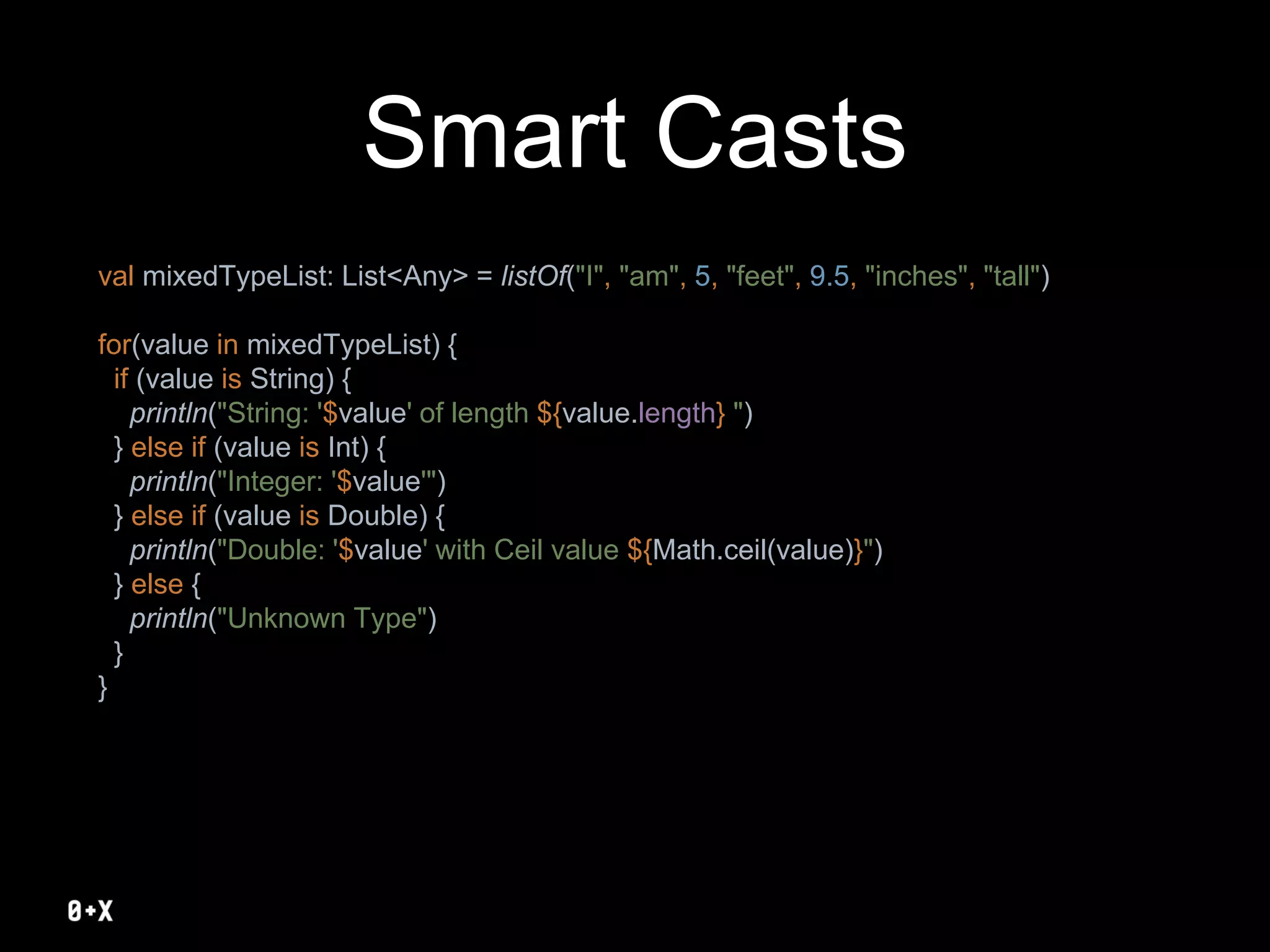 Smart Casts
val mixedTypeList: List<Any> = listOf("I", "am", 5, "feet", 9.5, "inches", "tall")
for(value in mixedTypeList) {
if (value is String) {
println("String: '$value' of length ${value.length} ")
} else if (value is Int) {
println("Integer: '$value'")
} else if (value is Double) {
println("Double: '$value' with Ceil value ${Math.ceil(value)}")
} else {
println("Unknown Type")
}
}
 