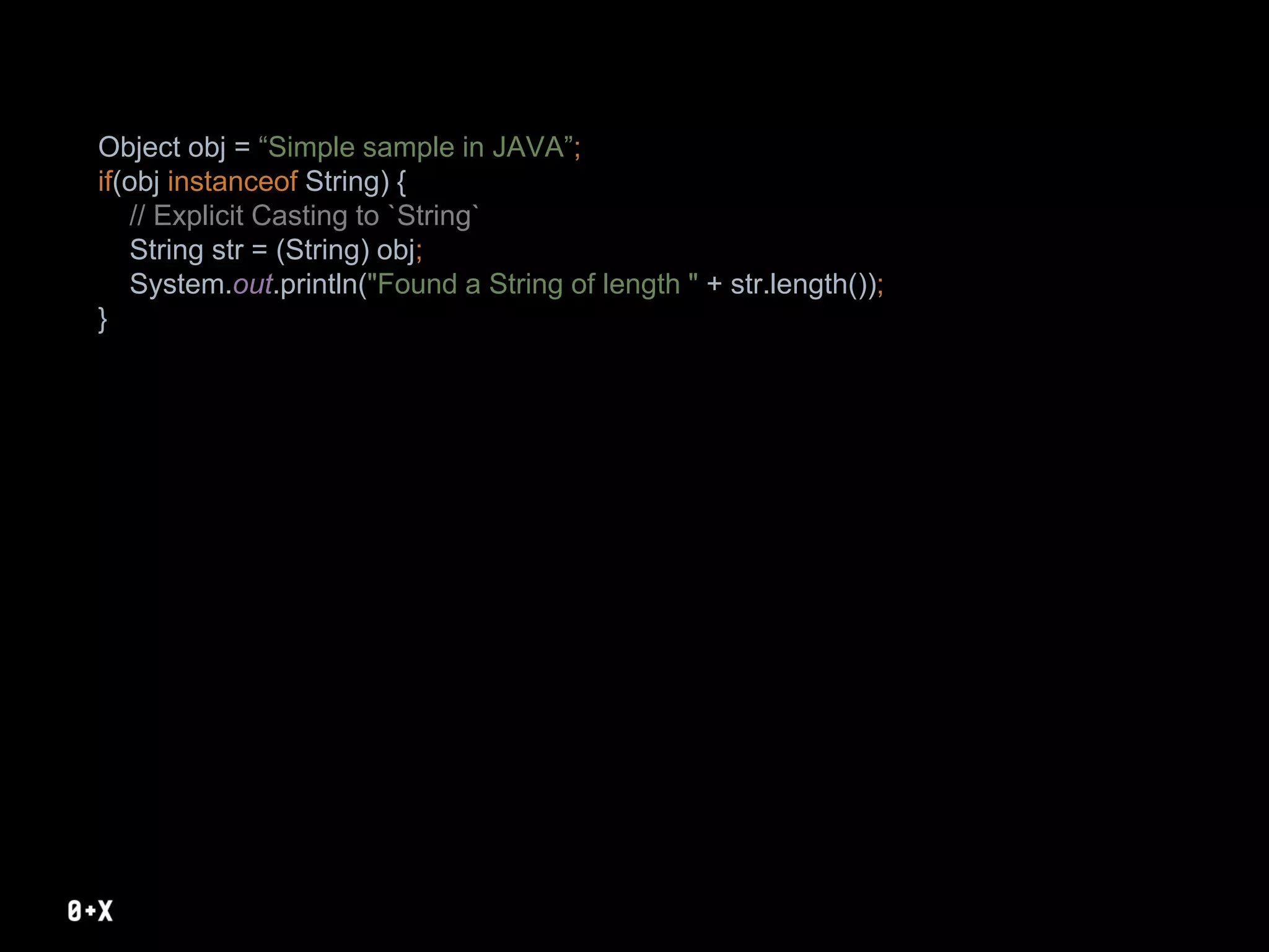 Object obj = “Simple sample in JAVA”;
if(obj instanceof String) {
// Explicit Casting to `String`
String str = (String) obj;
System.out.println("Found a String of length " + str.length());
}
 