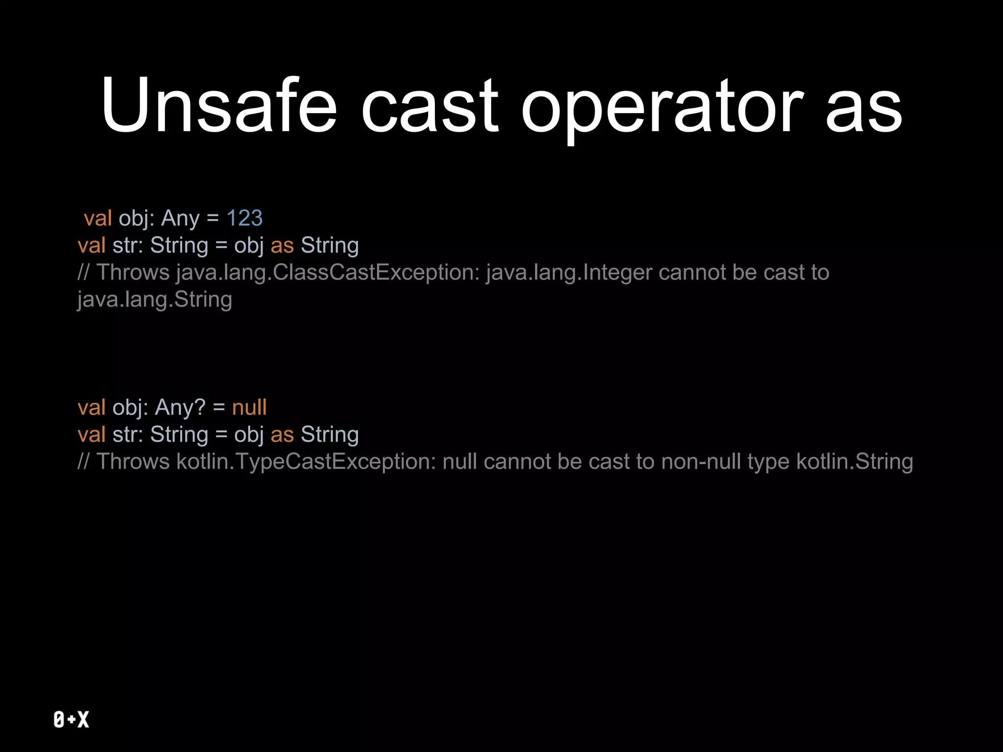 Unsafe cast operator as
val obj: Any = 123
val str: String = obj as String
// Throws java.lang.ClassCastException: java.lang.Integer cannot be cast to
java.lang.String
val obj: Any? = null
val str: String = obj as String
// Throws kotlin.TypeCastException: null cannot be cast to non-null type kotlin.String
 