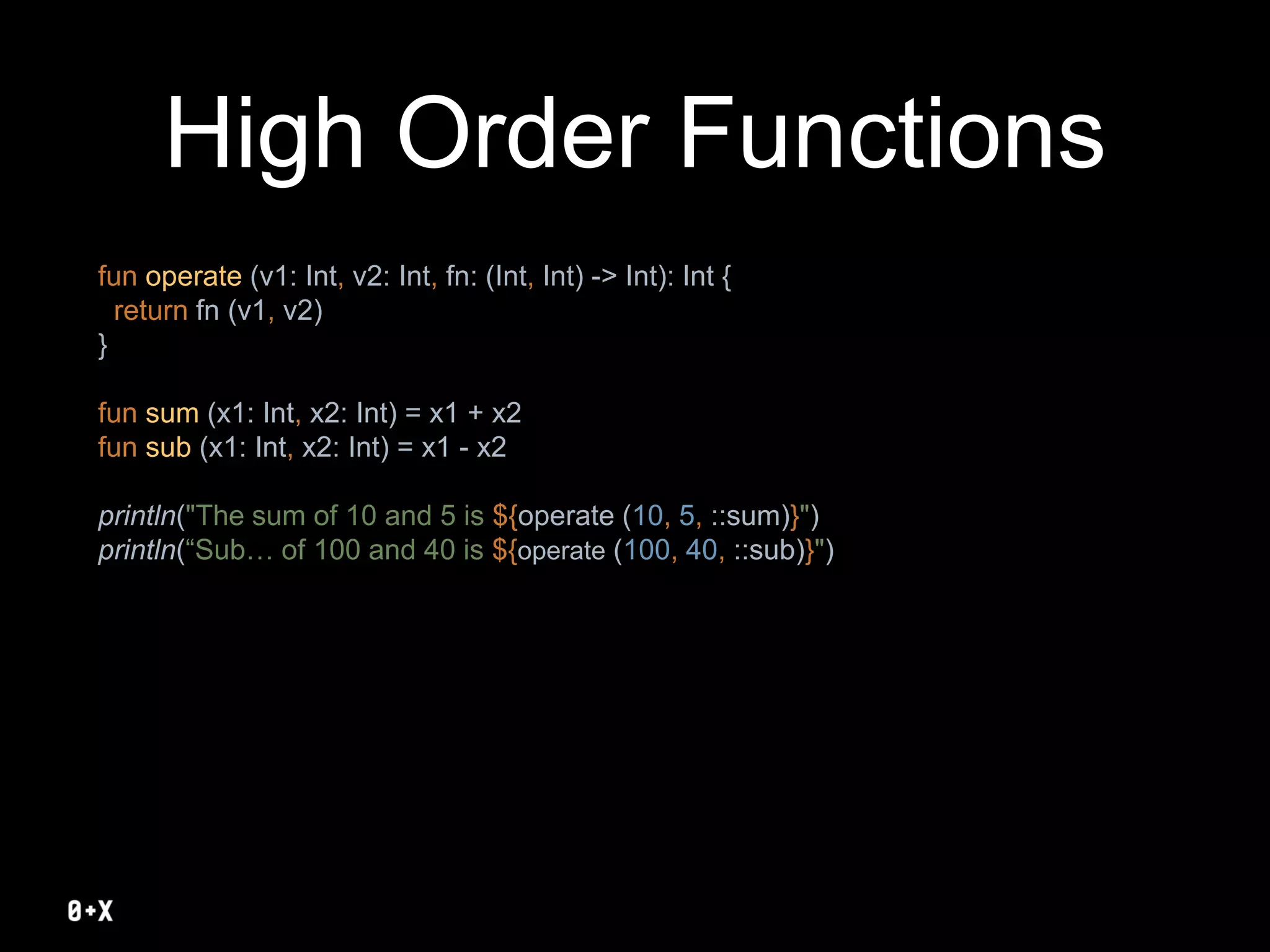 High Order Functions
fun operate (v1: Int, v2: Int, fn: (Int, Int) -> Int): Int {
return fn (v1, v2)
}
fun sum (x1: Int, x2: Int) = x1 + x2
fun sub (x1: Int, x2: Int) = x1 - x2
println("The sum of 10 and 5 is ${operate (10, 5, ::sum)}")
println(“Sub… of 100 and 40 is ${operate (100, 40, ::sub)}")
 