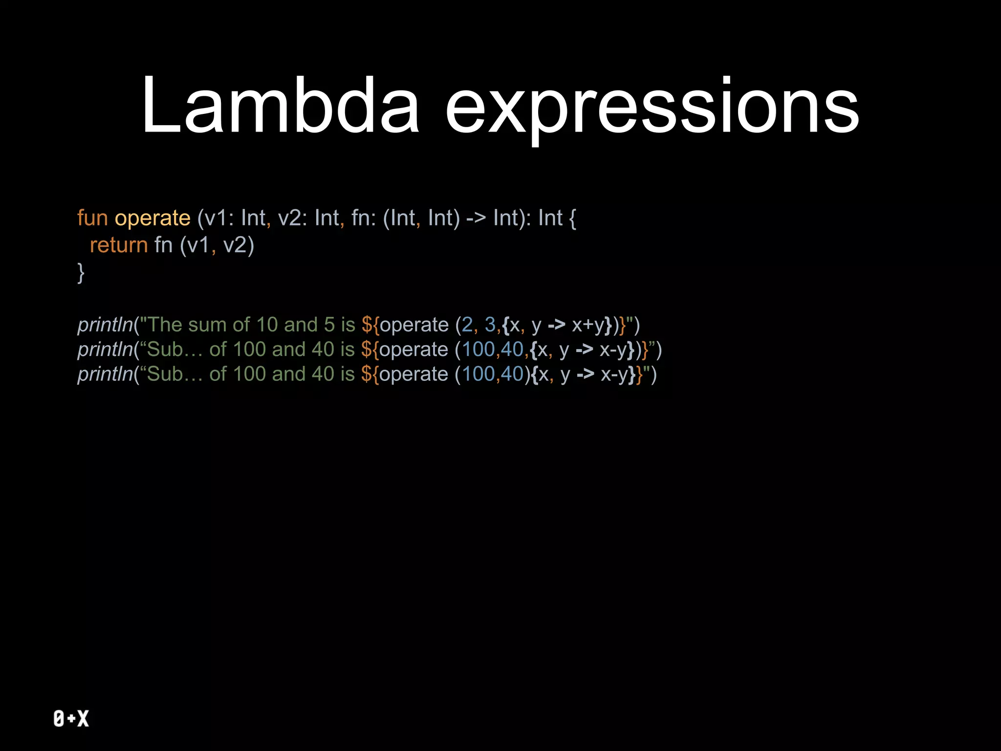 Lambda expressions
fun operate (v1: Int, v2: Int, fn: (Int, Int) -> Int): Int {
return fn (v1, v2)
}
println("The sum of 10 and 5 is ${operate (2, 3,{x, y -> x+y})}")
println(“Sub… of 100 and 40 is ${operate (100,40,{x, y -> x-y})}”)
println(“Sub… of 100 and 40 is ${operate (100,40){x, y -> x-y}}")
 