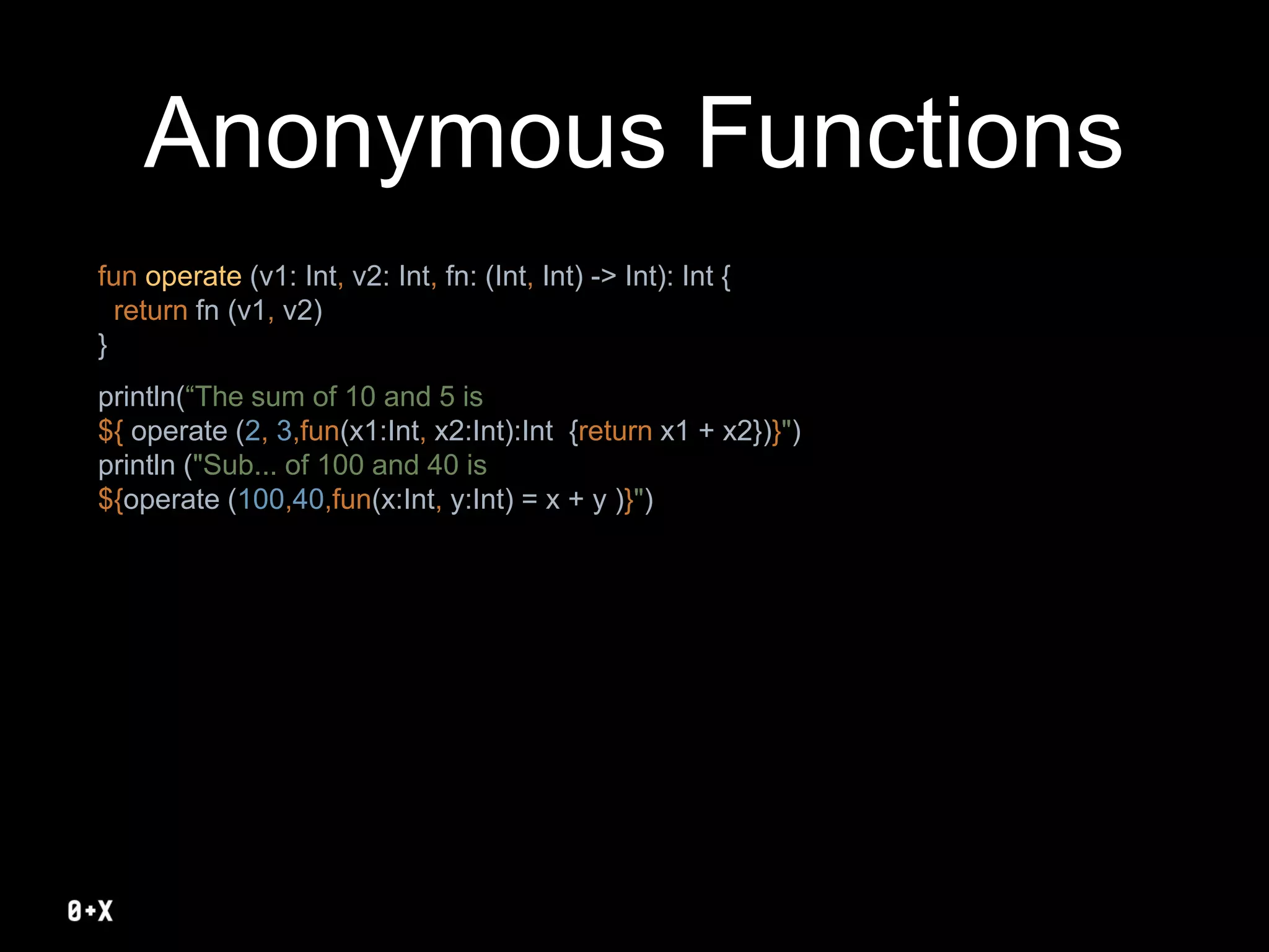Anonymous Functions
fun operate (v1: Int, v2: Int, fn: (Int, Int) -> Int): Int {
return fn (v1, v2)
}
println(“The sum of 10 and 5 is
${ operate (2, 3,fun(x1:Int, x2:Int):Int {return x1 + x2})}")
println ("Sub... of 100 and 40 is
${operate (100,40,fun(x:Int, y:Int) = x + y )}")
 