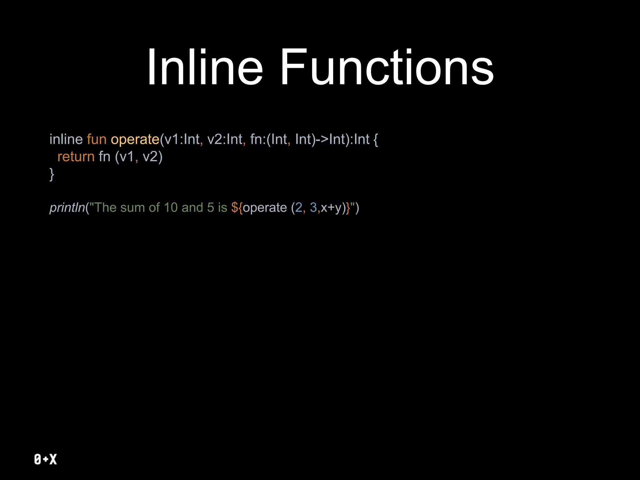 Inline Functions
inline fun operate(v1:Int, v2:Int, fn:(Int, Int)->Int):Int {
return fn (v1, v2)
}
println("The sum of 10 and 5 is ${operate (2, 3,x+y)}")
 