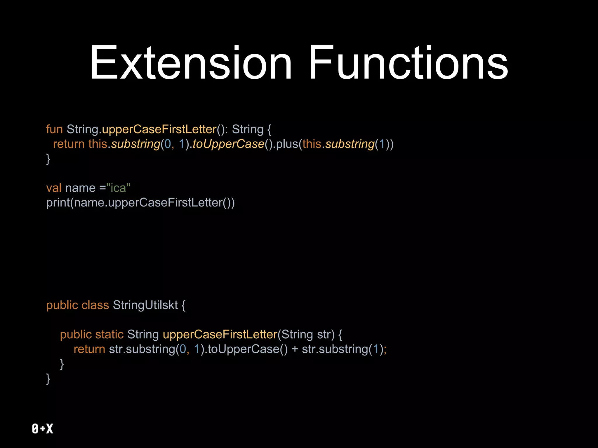 Extension Functions
fun String.upperCaseFirstLetter(): String {
return this.substring(0, 1).toUpperCase().plus(this.substring(1))
}
val name ="ica"
print(name.upperCaseFirstLetter())
public class StringUtilskt {
public static String upperCaseFirstLetter(String str) {
return str.substring(0, 1).toUpperCase() + str.substring(1);
}
}
 