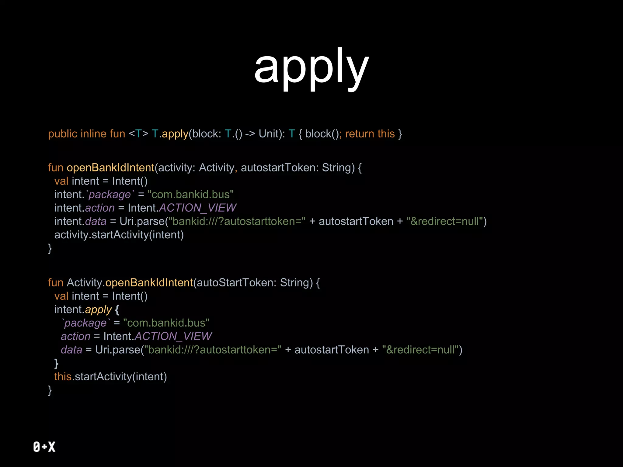 apply
public inline fun <T> T.apply(block: T.() -> Unit): T { block(); return this }
fun openBankIdIntent(activity: Activity, autostartToken: String) {
val intent = Intent()
intent.`package` = "com.bankid.bus"
intent.action = Intent.ACTION_VIEW
intent.data = Uri.parse("bankid:///?autostarttoken=" + autostartToken + "&redirect=null")
activity.startActivity(intent)
}
fun Activity.openBankIdIntent(autoStartToken: String) {
val intent = Intent()
intent.apply {
`package` = "com.bankid.bus"
action = Intent.ACTION_VIEW
data = Uri.parse("bankid:///?autostarttoken=" + autostartToken + "&redirect=null")
}
this.startActivity(intent)
}
 