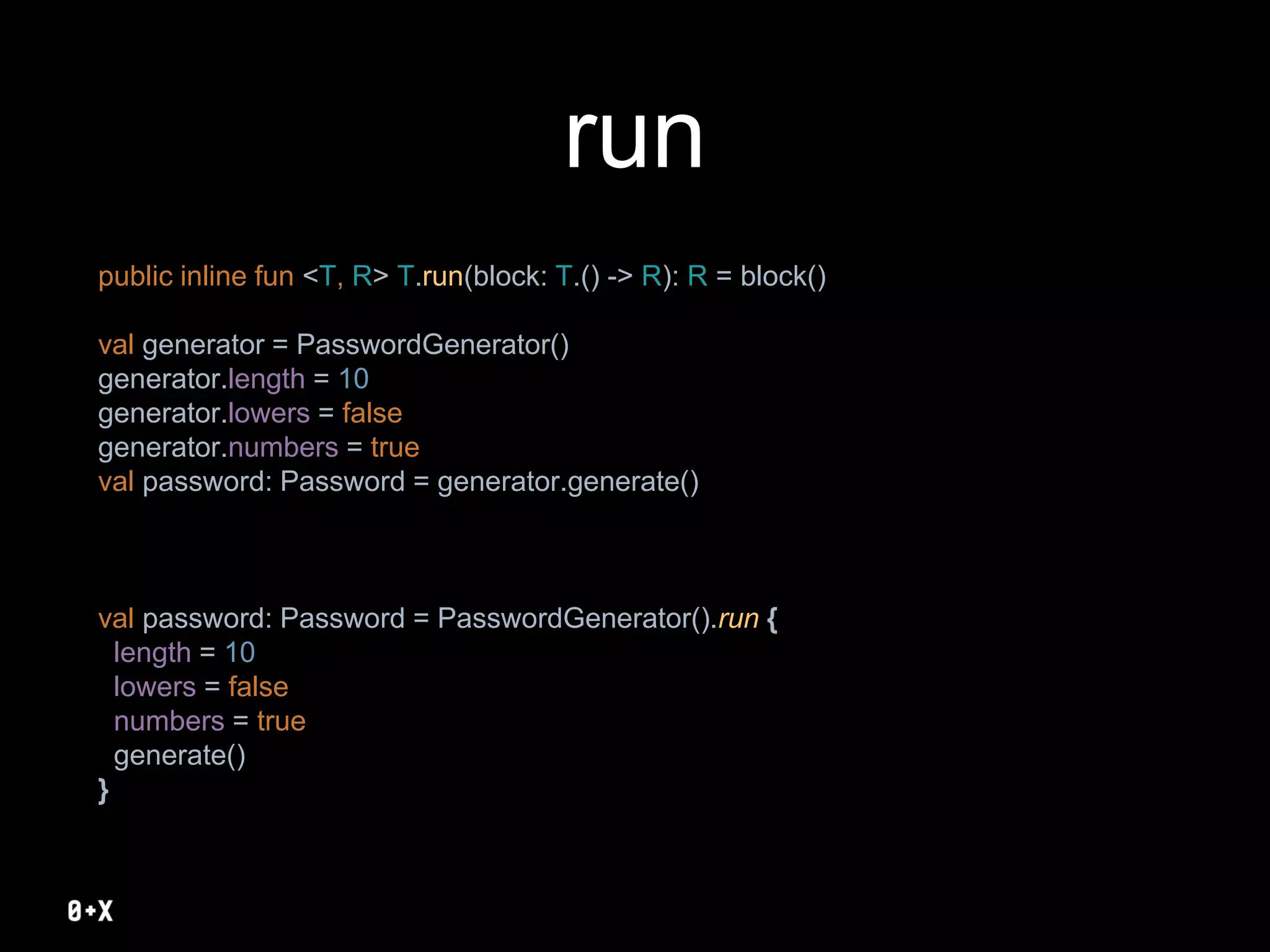 run
public inline fun <T, R> T.run(block: T.() -> R): R = block()
val generator = PasswordGenerator()
generator.length = 10
generator.lowers = false
generator.numbers = true
val password: Password = generator.generate()
val password: Password = PasswordGenerator().run {
length = 10
lowers = false
numbers = true
generate()
}
 