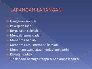    Gangguan seksual
   Pekerjaan luar
   Berpakaian selekeh
   Menyalahguna dadah
   Menerima hadiah
   Menerima atau memberi keraian
   Meminjam wang atau menjadi penjamin
   Kegiatan politik
   Tidak hadir bertugas tanpa sebab munasabah dll
 