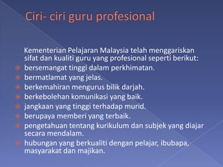 Kementerian Pelajaran Malaysia telah menggariskan
    sifat dan kualiti guru yang profesional seperti berikut:
   bersemangat tinggi dalam perkhimatan.
   bermatlamat yang jelas.
   berkemahiran mengurus bilik darjah.
   berkebolehan komunikasi yang baik.
   jangkaan yang tinggi terhadap murid.
   berupaya memberi yang terbaik.
   pengetahuan tentang kurikulum dan subjek yang diajar
    secara mendalam.
   hubungan yang berkualiti dengan pelajar, ibubapa,
    masyarakat dan majikan.
 