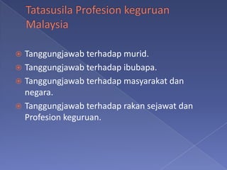  Tanggungjawab terhadap murid.
 Tanggungjawab terhadap ibubapa.
 Tanggungjawab terhadap masyarakat dan
  negara.
 Tanggungjawab terhadap rakan sejawat dan
  Profesion keguruan.
 