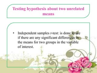 Testing hypothesis about two unrelated
means

• Independent samples t-test: is done to see
if there are any significant differences in
the means for two groups in the variable
of interest.

 