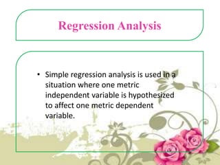 Regression Analysis

• Simple regression analysis is used in a
situation where one metric
independent variable is hypothesized
to affect one metric dependent
variable.

 