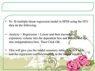 • To fit multiple linear regression model in SPSS using the FEV
data do the following:
• Analyze > Regression > Linear and then move forced
expiratory volume into the dependent box and Smoke and age
into independent(s) box. Then Click OK.
• This will give you the model summary table, ANOVA table
and the regression coefficients table in the output window.

 