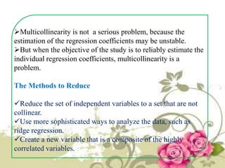 Multicollinearity is not a serious problem, because the
estimation of the regression coefficients may be unstable.
But when the objective of the study is to reliably estimate the
individual regression coefficients, multicollinearity is a
problem.
The Methods to Reduce
Reduce the set of independent variables to a set that are not
collinear.
Use more sophisticated ways to analyze the data, such as
ridge regression.
Create a new variable that is a composite of the highly
correlated variables.

 