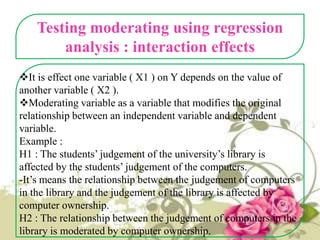 Testing moderating using regression
analysis : interaction effects
It is effect one variable ( X1 ) on Y depends on the value of
another variable ( X2 ).
Moderating variable as a variable that modifies the original
relationship between an independent variable and dependent
variable.
Example :
H1 : The students’ judgement of the university’s library is
affected by the students’ judgement of the computers.
-It’s means the relationship between the judgement of computers
in the library and the judgement of the library is affected by
computer ownership.
H2 : The relationship between the judgement of computers in the
library is moderated by computer ownership.

 