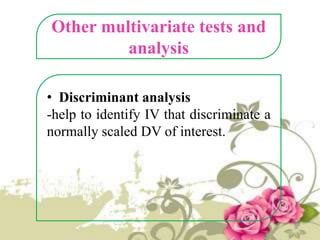 Other multivariate tests and
analysis
• Discriminant analysis
-help to identify IV that discriminate a
normally scaled DV of interest.

 