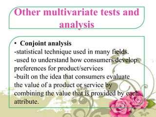 Other multivariate tests and
analysis
• Conjoint analysis
-statistical technique used in many fields.
-used to understand how consumers develop
preferences for product/services
-built on the idea that consumers evaluate
the value of a product or service by
combining the value that is provided by each
attribute.

 