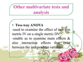 Other multivariate tests and
analysis
• Two-way ANOVA
-used to examine the effect of two non
metric IV on a single metric DV
-enable us to examine main effects &
also interaction effects that exist
between the independent variables.

 