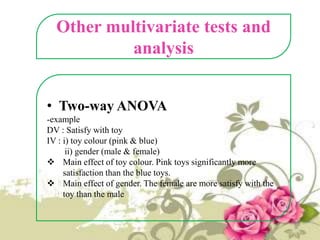 Other multivariate tests and
analysis
• Two-way ANOVA
-example
DV : Satisfy with toy
IV : i) toy colour (pink & blue)
ii) gender (male & female)
 Main effect of toy colour. Pink toys significantly more
satisfaction than the blue toys.
 Main effect of gender. The female are more satisfy with the
toy than the male

 