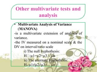 Other multivariate tests and
analysis
• Multivariate Analysis of Variance
(MANOVA)
-is a multivariate extension of analysis of
variance.
-the IV measured on a nominal scale & the
DV on interval/ratio scale
i) The null hyphothesis:
Hₒ
:µ1=µ2=µ3... µn
ii) The alternate hyphothesis:
HA:µ1≠µ2≠µ3≠... µn

 