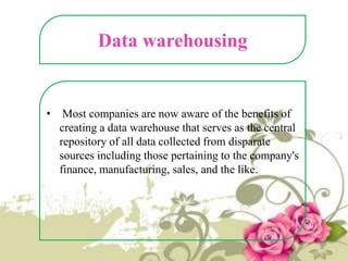 Data warehousing

•

Most companies are now aware of the benefits of
creating a data warehouse that serves as the central
repository of all data collected from disparate
sources including those pertaining to the company's
finance, manufacturing, sales, and the like.

 