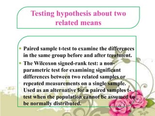 Testing hypothesis about two
related means
 Paired sample t-test to examine the differences

in the same group before and after treatment.
 The Wilcoxon signed-rank test: a nonparametric test for examining significant
differences between two related samples or
repeated measurements on a single sample.
Used as an alternative for a paired samples ttest when the population cannot be assumed to
be normally distributed.

 
