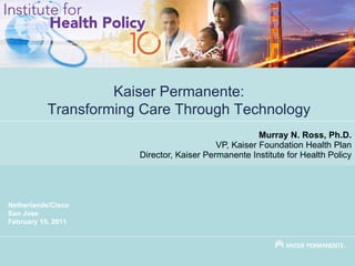 Murray N. Ross, Ph.D. VP, Kaiser Foundation Health Plan Director, Kaiser Permanente Institute for Health Policy Kaiser Permanente: Transforming Care Through Technology Netherlands/Cisco San Jose February 15, 2011 