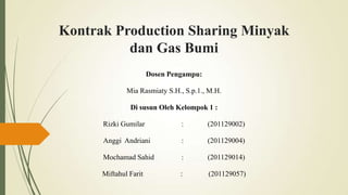 Kontrak Production Sharing Minyak
dan Gas Bumi
Dosen Pengampu:
Mia Rasmiaty S.H., S.p.1., M.H.
Di susun Oleh Kelompok 1 :
Rizki Gumilar : (201129002)
Anggi Andriani : (201129004)
Mochamad Sahid : (201129014)
Miftahul Farit : (201129057)
 