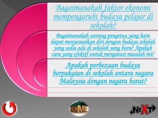 Bagaimanakah faktor ekonomi
mempengaruhi budaya pelajar di
sekolah?
Bagaimanakah seorang pengetua yang baru
dapat menyesuaikan diri dengan budaya sekolah
yang sedia ada di sekolah yang baru? Apakah
cara yang efektif untuk mengatasi masalah ini?
Apakah perbezaan budaya
berpakaian di sekolah antara negara
Malaysia dengan negara barat?
 