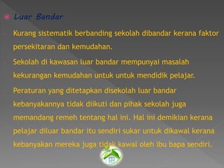  Luar Bandar
- Kurang sistematik berbanding sekolah dibandar kerana faktor
persekitaran dan kemudahan.
- Sekolah di kawasan luar bandar mempunyai masalah
kekurangan kemudahan untuk untuk mendidik pelajar.
- Peraturan yang ditetapkan disekolah luar bandar
kebanyakannya tidak diikuti dan pihak sekolah juga
memandang remeh tentang hal ini. Hal ini demikian kerana
pelajar diluar bandar itu sendiri sukar untuk dikawal kerana
kebanyakan mereka juga tidak kawal oleh ibu bapa sendiri.
 