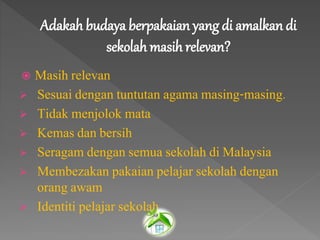 Adakah budaya berpakaian yang di amalkan di
sekolah masih relevan?
 Masih relevan
 Sesuai dengan tuntutan agama masing-masing.
 Tidak menjolok mata
 Kemas dan bersih
 Seragam dengan semua sekolah di Malaysia
 Membezakan pakaian pelajar sekolah dengan
orang awam
 Identiti pelajar sekolah
 