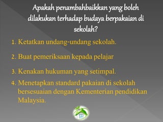 Apakah penambahbaikkan yang boleh
dilakukan terhadap budaya berpakaian di
sekolah?
1. Ketatkan undang-undang sekolah.
2. Buat pemeriksaan kepada pelajar
3. Kenakan hukuman yang setimpal.
4. Menetapkan standard pakaian di sekolah
bersesuaian dengan Kementerian pendidikan
Malaysia.
 