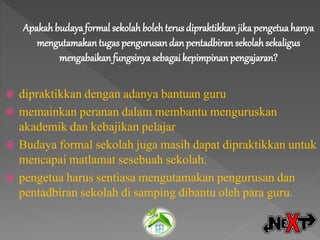 Apakah budayaformal sekolah bolehterus dipraktikkan jika pengetua hanya
mengutamakantugas pengurusandan pentadbiran sekolahsekaligus
mengabaikanfungsinya sebagai kepimpinanpengajaran?
 dipraktikkan dengan adanya bantuan guru
 memainkan peranan dalam membantu menguruskan
akademik dan kebajikan pelajar
 Budaya formal sekolah juga masih dapat dipraktikkan untuk
mencapai matlamat sesebuah sekolah.
 pengetua harus sentiasa mengutamakan pengurusan dan
pentadbiran sekolah di samping dibantu oleh para guru.
 