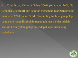  Contohnya, Menurut Nahar (2005), pada tahun 2005, Nur
Amalina Che Bakri dari sekolah menengah luar bandar telah
mendapat 17A1 dalam SPM. Namun begitu, bilangan pelajar
yang cemerlang di sekolah menengah luar bandar adalah
sedikit, kebanyakan pelajar mendapat keputusan yang
sederhana.
 