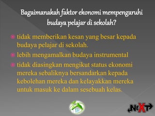Bagaimanakah faktor ekonomi mempengaruhi
budaya pelajar di sekolah?
 tidak memberikan kesan yang besar kepada
budaya pelajar di sekolah.
 lebih mengamalkan budaya instrumental
 tidak diasingkan mengikut status ekonomi
mereka sebaliknya bersandarkan kepada
kebolehan mereka dan kelayakkan mereka
untuk masuk ke dalam sesebuah kelas.
 