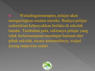  Walaubagaimanapun, pelajar akan
mengasingkan sesama mereka. Budaya pelajar
sedemikian kebanyakkan berlaku di sekolah
bandar. Tambahan pula, sekiranya pelajar yang
tidak berkemampuan mendapat bantuan dari
pihak sekolah, secara automatiknya, wujud
jurang tanpa kita sedari.
 